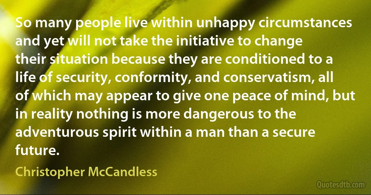 So many people live within unhappy circumstances and yet will not take the initiative to change their situation because they are conditioned to a life of security, conformity, and conservatism, all of which may appear to give one peace of mind, but in reality nothing is more dangerous to the adventurous spirit within a man than a secure future. (Christopher McCandless)