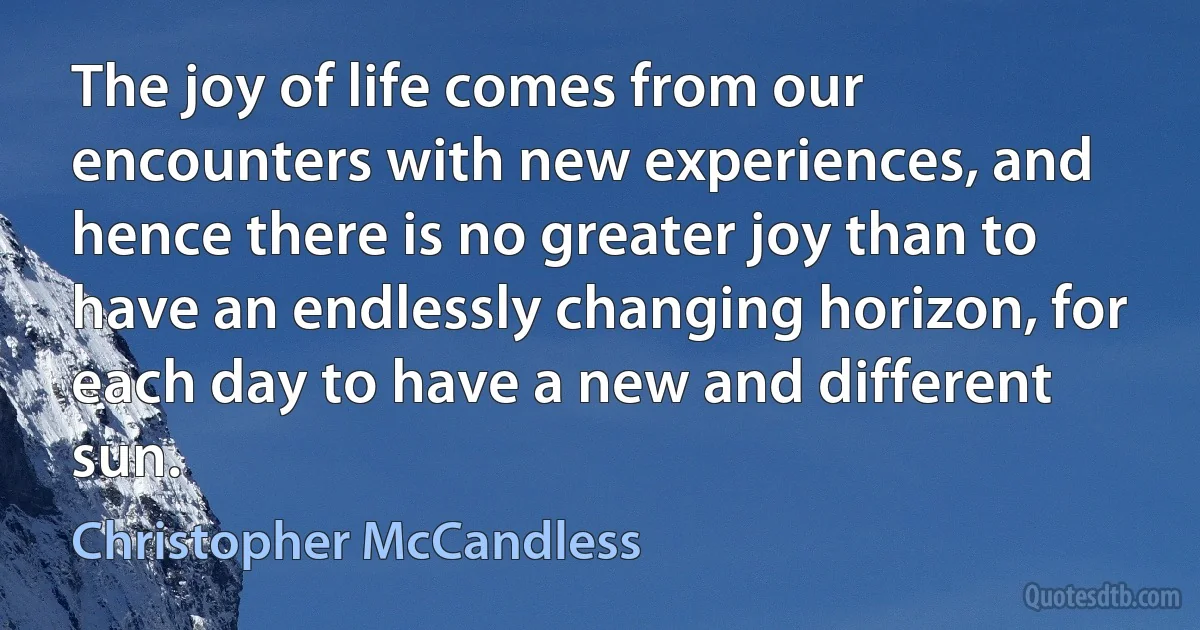 The joy of life comes from our encounters with new experiences, and hence there is no greater joy than to have an endlessly changing horizon, for each day to have a new and different sun. (Christopher McCandless)