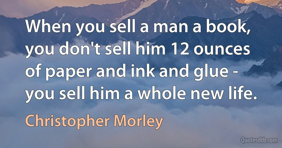 When you sell a man a book, you don't sell him 12 ounces of paper and ink and glue - you sell him a whole new life. (Christopher Morley)