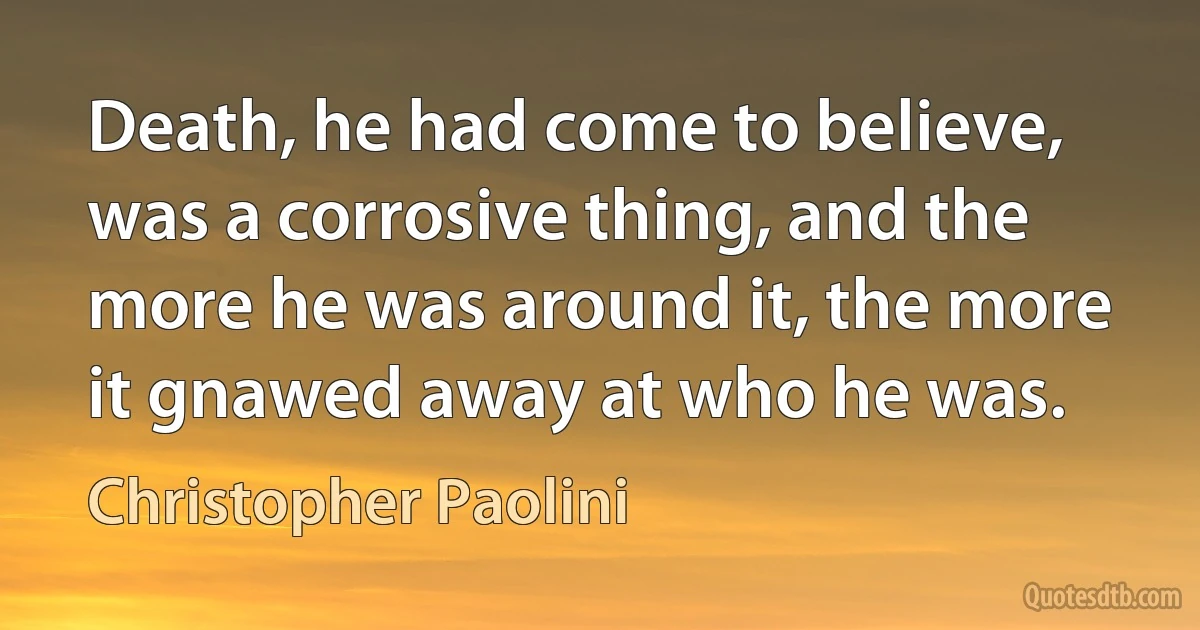 Death, he had come to believe, was a corrosive thing, and the more he was around it, the more it gnawed away at who he was. (Christopher Paolini)