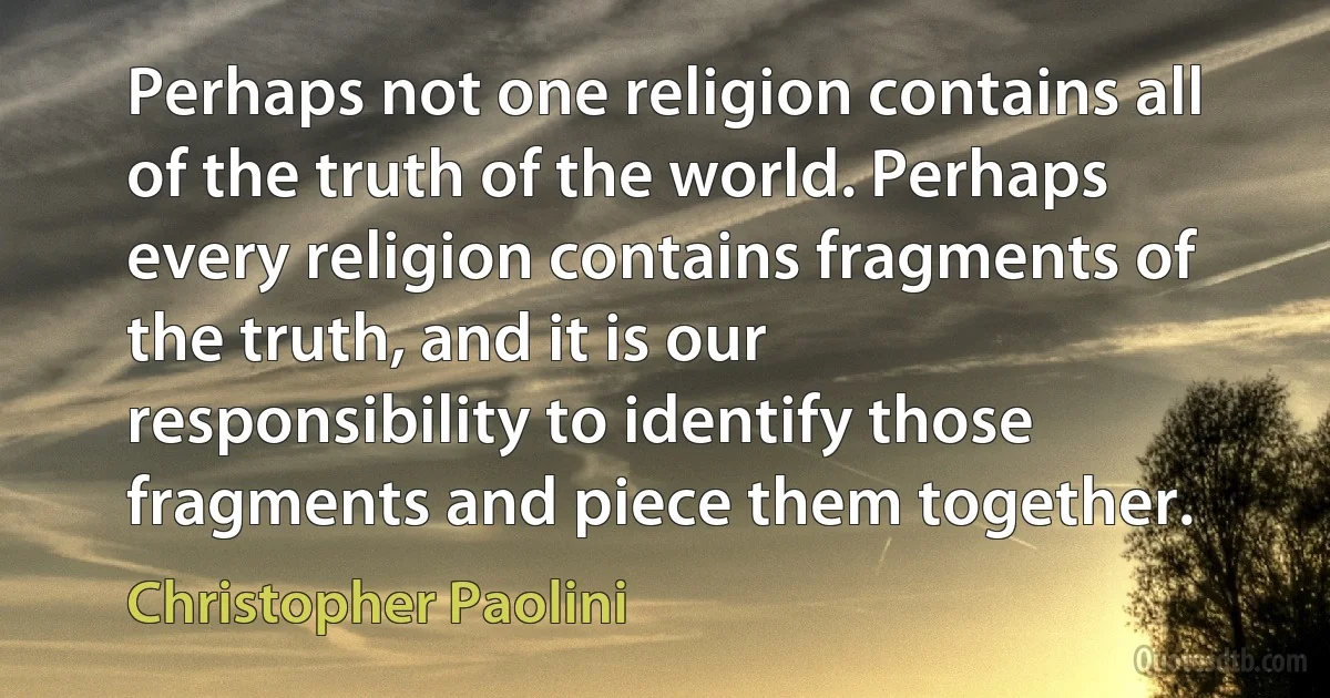 Perhaps not one religion contains all of the truth of the world. Perhaps every religion contains fragments of the truth, and it is our responsibility to identify those fragments and piece them together. (Christopher Paolini)