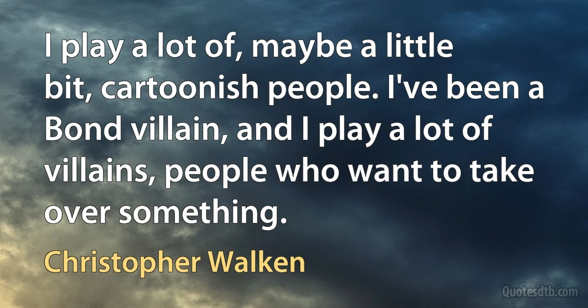 I play a lot of, maybe a little bit, cartoonish people. I've been a Bond villain, and I play a lot of villains, people who want to take over something. (Christopher Walken)