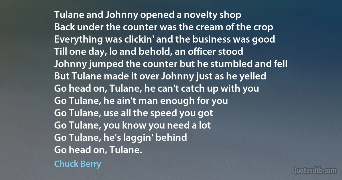 Tulane and Johnny opened a novelty shop
Back under the counter was the cream of the crop
Everything was clickin' and the business was good
Till one day, lo and behold, an officer stood
Johnny jumped the counter but he stumbled and fell
But Tulane made it over Johnny just as he yelled
Go head on, Tulane, he can't catch up with you
Go Tulane, he ain't man enough for you
Go Tulane, use all the speed you got
Go Tulane, you know you need a lot
Go Tulane, he's laggin' behind
Go head on, Tulane. (Chuck Berry)