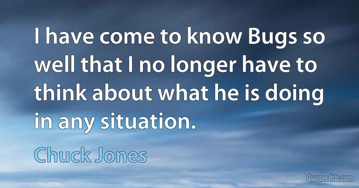 I have come to know Bugs so well that I no longer have to think about what he is doing in any situation. (Chuck Jones)