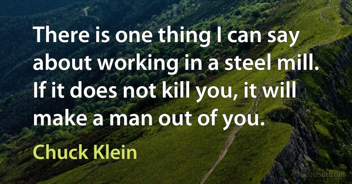 There is one thing I can say about working in a steel mill. If it does not kill you, it will make a man out of you. (Chuck Klein)