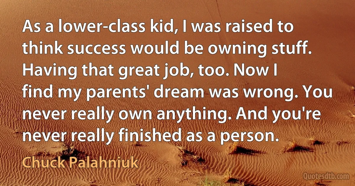 As a lower-class kid, I was raised to think success would be owning stuff. Having that great job, too. Now I find my parents' dream was wrong. You never really own anything. And you're never really finished as a person. (Chuck Palahniuk)