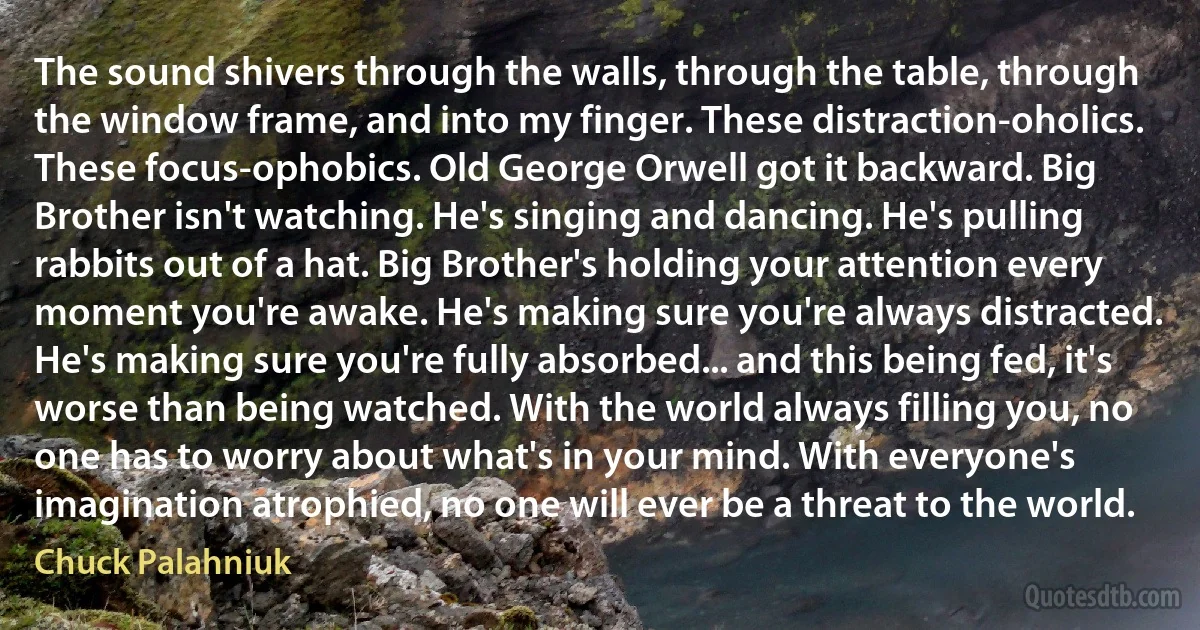 The sound shivers through the walls, through the table, through the window frame, and into my finger. These distraction-oholics. These focus-ophobics. Old George Orwell got it backward. Big Brother isn't watching. He's singing and dancing. He's pulling rabbits out of a hat. Big Brother's holding your attention every moment you're awake. He's making sure you're always distracted. He's making sure you're fully absorbed... and this being fed, it's worse than being watched. With the world always filling you, no one has to worry about what's in your mind. With everyone's imagination atrophied, no one will ever be a threat to the world. (Chuck Palahniuk)