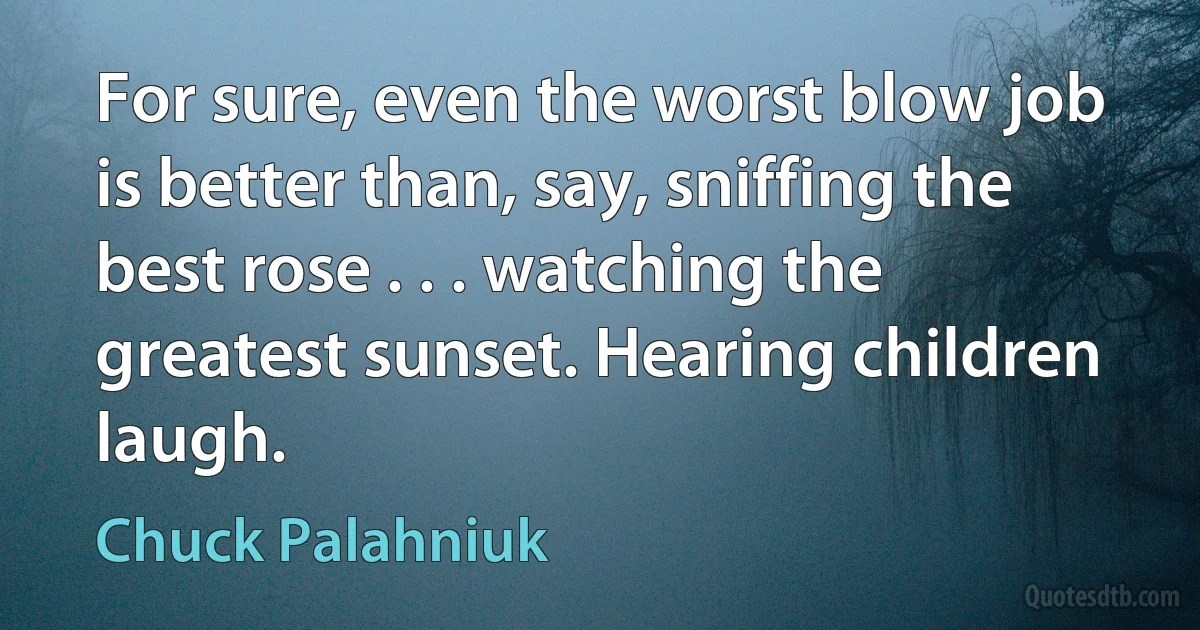 For sure, even the worst blow job is better than, say, sniffing the best rose . . . watching the greatest sunset. Hearing children laugh. (Chuck Palahniuk)