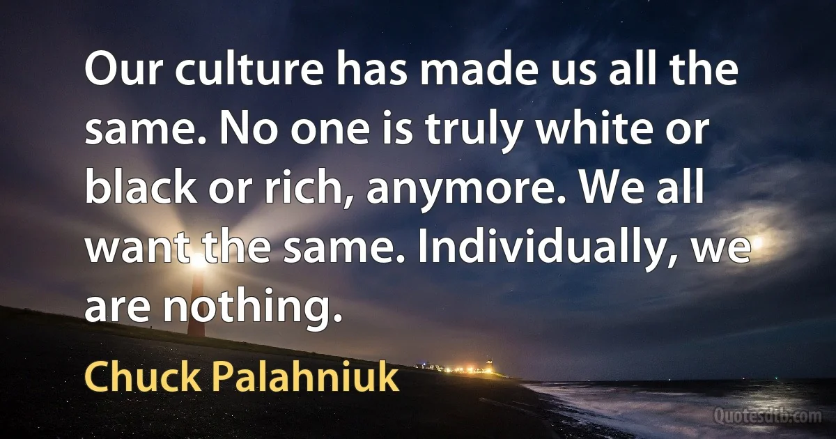 Our culture has made us all the same. No one is truly white or black or rich, anymore. We all want the same. Individually, we are nothing. (Chuck Palahniuk)