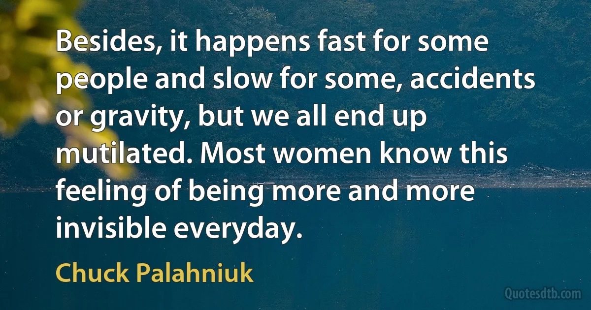 Besides, it happens fast for some people and slow for some, accidents or gravity, but we all end up mutilated. Most women know this feeling of being more and more invisible everyday. (Chuck Palahniuk)