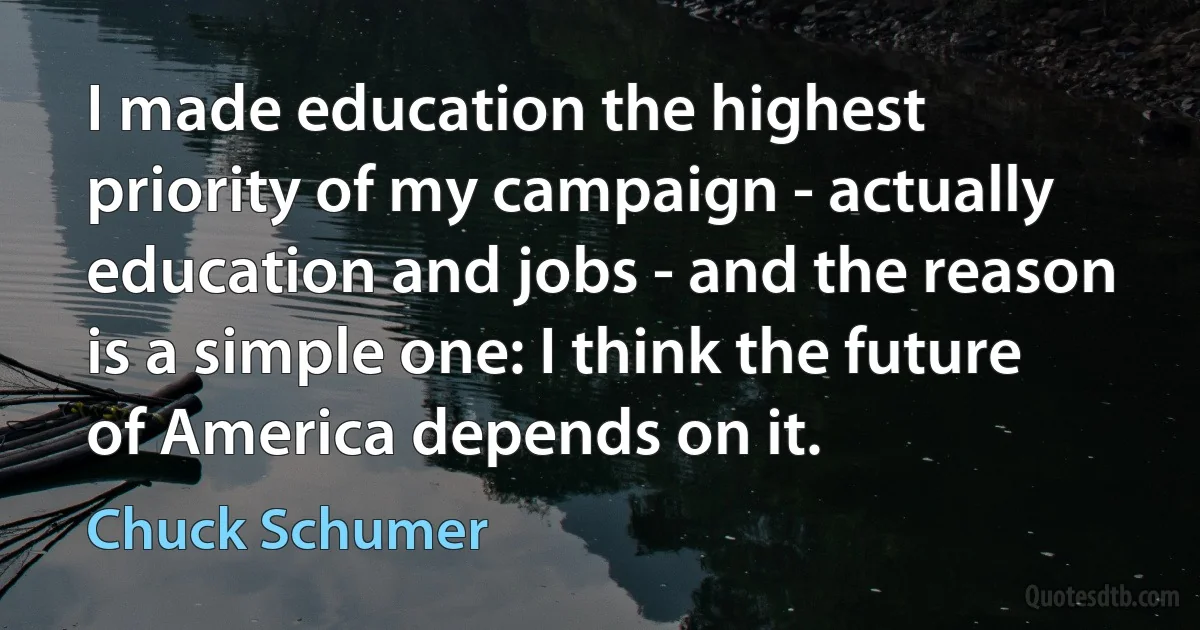 I made education the highest priority of my campaign - actually education and jobs - and the reason is a simple one: I think the future of America depends on it. (Chuck Schumer)