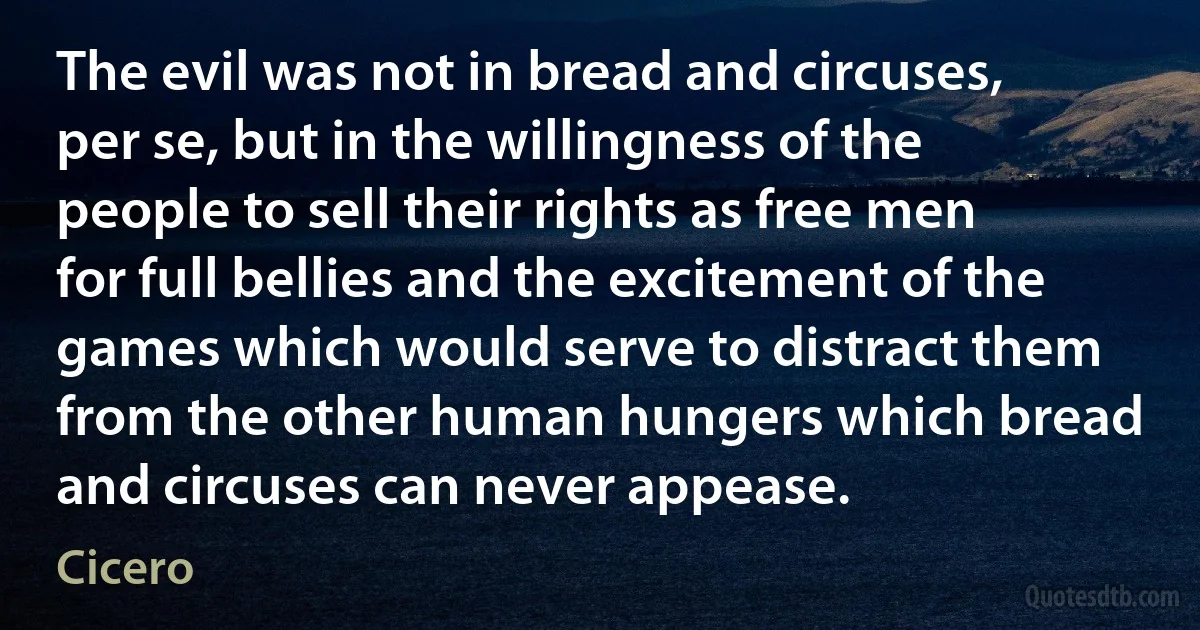 The evil was not in bread and circuses, per se, but in the willingness of the people to sell their rights as free men for full bellies and the excitement of the games which would serve to distract them from the other human hungers which bread and circuses can never appease. (Cicero)