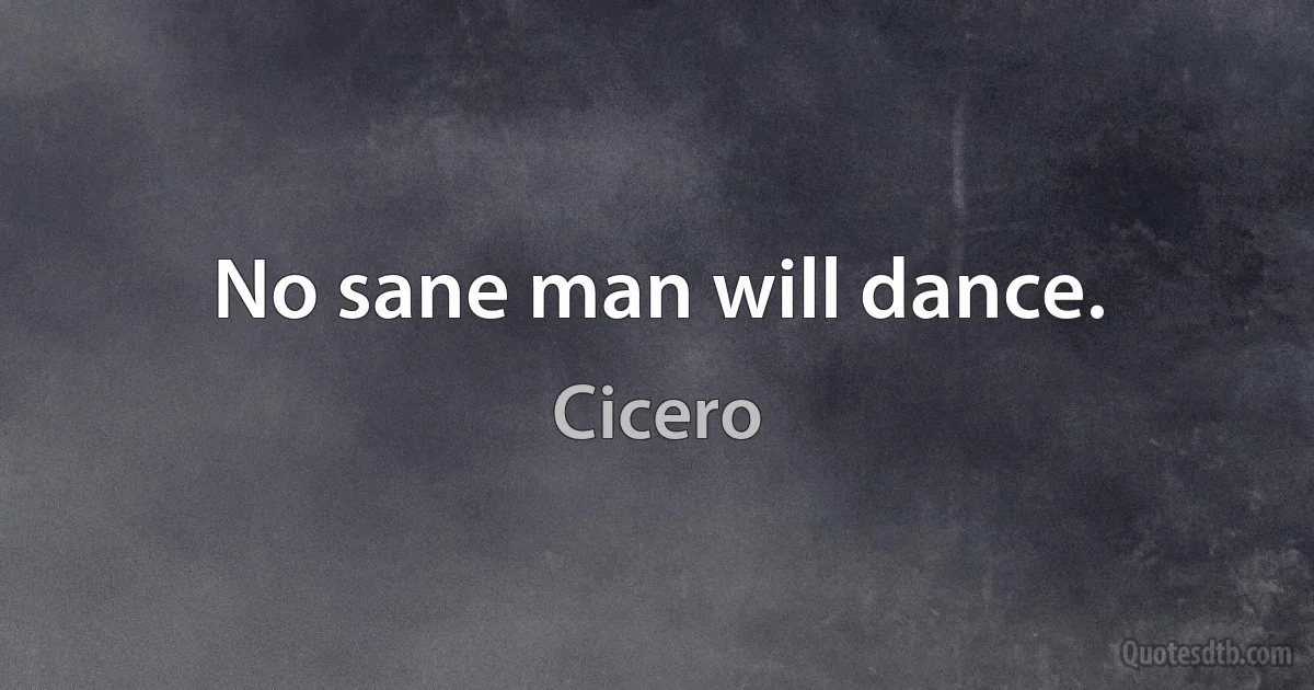 No sane man will dance. (Cicero)