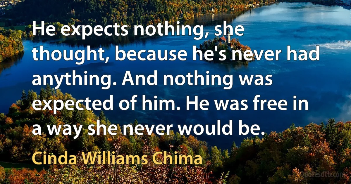 He expects nothing, she thought, because he's never had anything. And nothing was expected of him. He was free in a way she never would be. (Cinda Williams Chima)