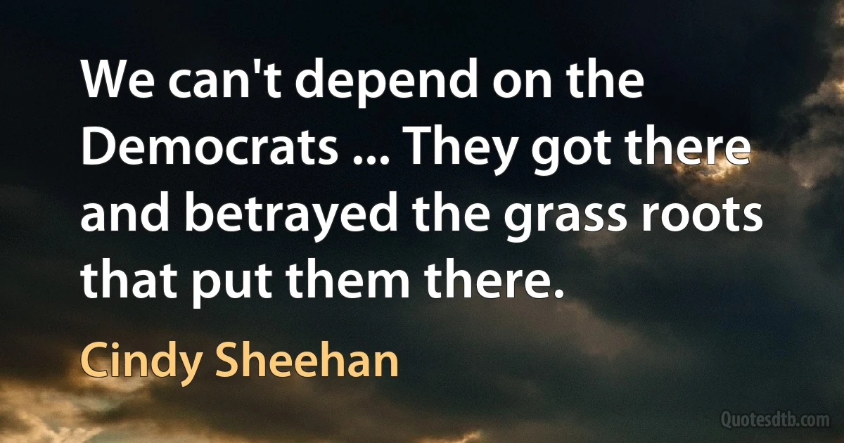 We can't depend on the Democrats ... They got there and betrayed the grass roots that put them there. (Cindy Sheehan)