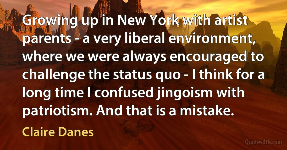 Growing up in New York with artist parents - a very liberal environment, where we were always encouraged to challenge the status quo - I think for a long time I confused jingoism with patriotism. And that is a mistake. (Claire Danes)