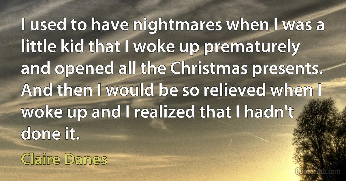 I used to have nightmares when I was a little kid that I woke up prematurely and opened all the Christmas presents. And then I would be so relieved when I woke up and I realized that I hadn't done it. (Claire Danes)