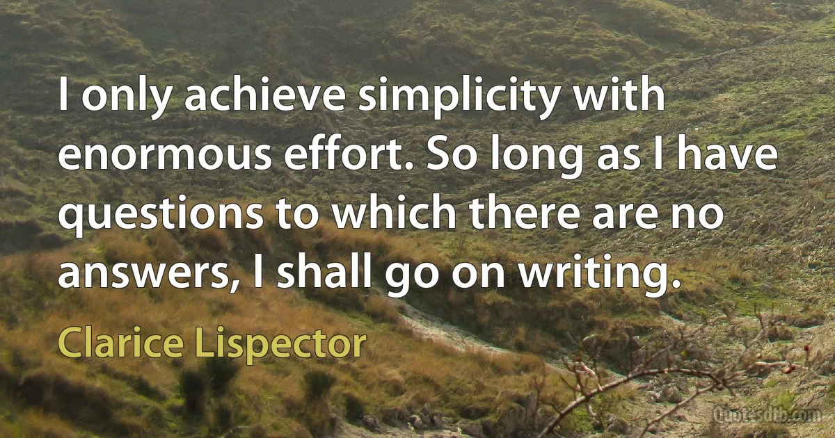 I only achieve simplicity with enormous effort. So long as I have questions to which there are no answers, I shall go on writing. (Clarice Lispector)