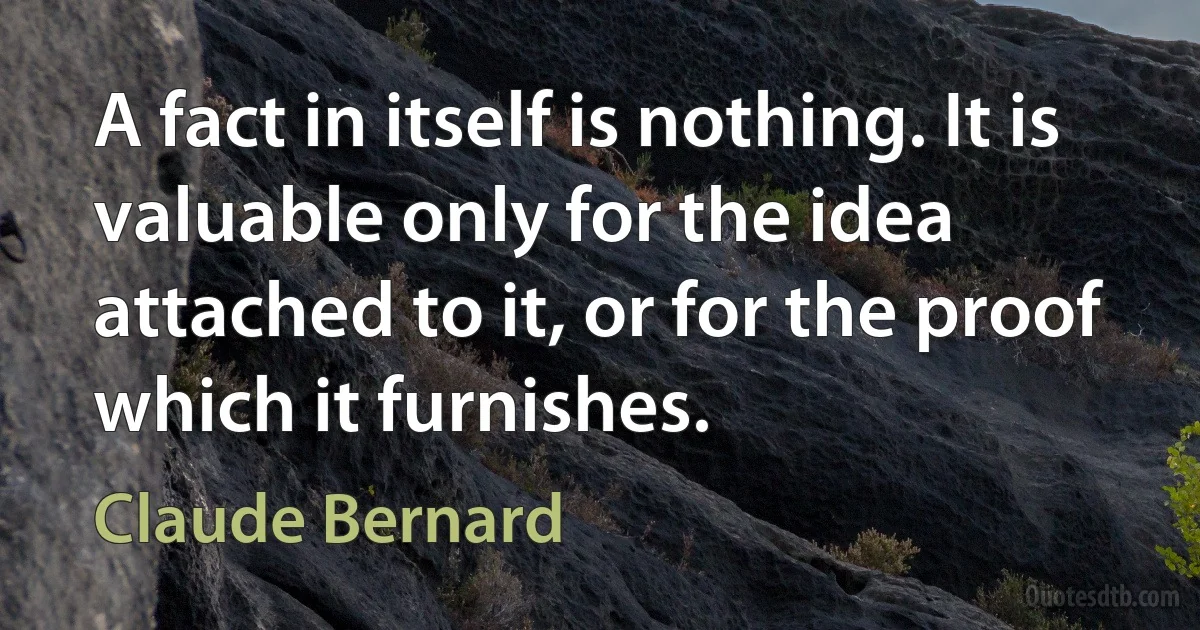 A fact in itself is nothing. It is valuable only for the idea attached to it, or for the proof which it furnishes. (Claude Bernard)