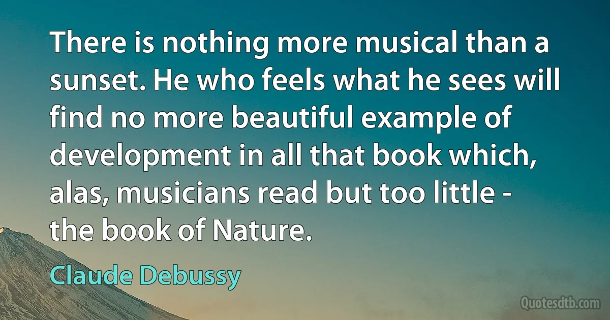 There is nothing more musical than a sunset. He who feels what he sees will find no more beautiful example of development in all that book which, alas, musicians read but too little - the book of Nature. (Claude Debussy)