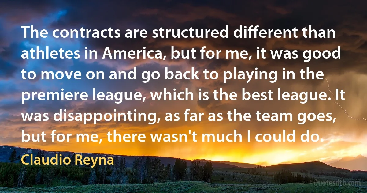 The contracts are structured different than athletes in America, but for me, it was good to move on and go back to playing in the premiere league, which is the best league. It was disappointing, as far as the team goes, but for me, there wasn't much I could do. (Claudio Reyna)