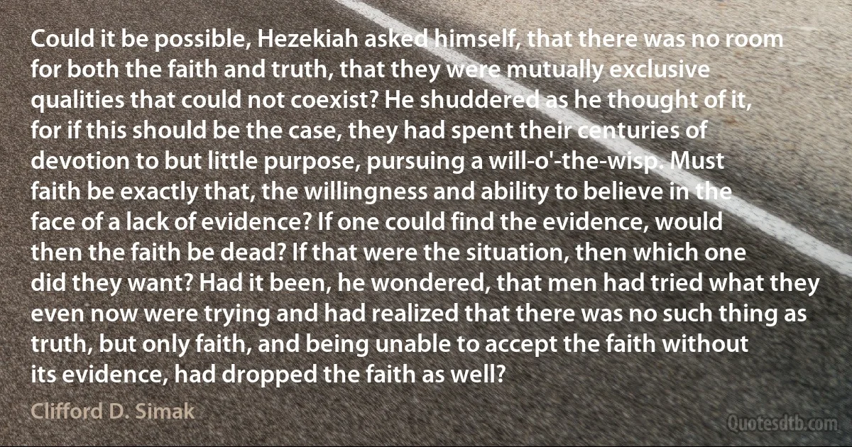 Could it be possible, Hezekiah asked himself, that there was no room for both the faith and truth, that they were mutually exclusive qualities that could not coexist? He shuddered as he thought of it, for if this should be the case, they had spent their centuries of devotion to but little purpose, pursuing a will-o'-the-wisp. Must faith be exactly that, the willingness and ability to believe in the face of a lack of evidence? If one could find the evidence, would then the faith be dead? If that were the situation, then which one did they want? Had it been, he wondered, that men had tried what they even now were trying and had realized that there was no such thing as truth, but only faith, and being unable to accept the faith without its evidence, had dropped the faith as well? (Clifford D. Simak)