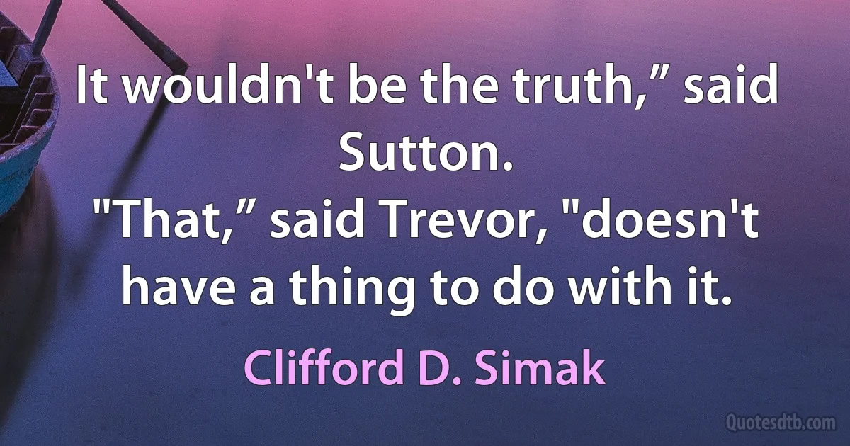 It wouldn't be the truth,” said Sutton.
"That,” said Trevor, "doesn't have a thing to do with it. (Clifford D. Simak)