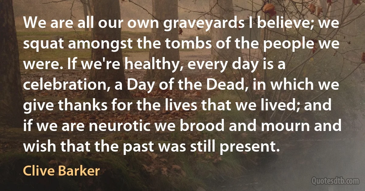 We are all our own graveyards I believe; we squat amongst the tombs of the people we were. If we're healthy, every day is a celebration, a Day of the Dead, in which we give thanks for the lives that we lived; and if we are neurotic we brood and mourn and wish that the past was still present. (Clive Barker)