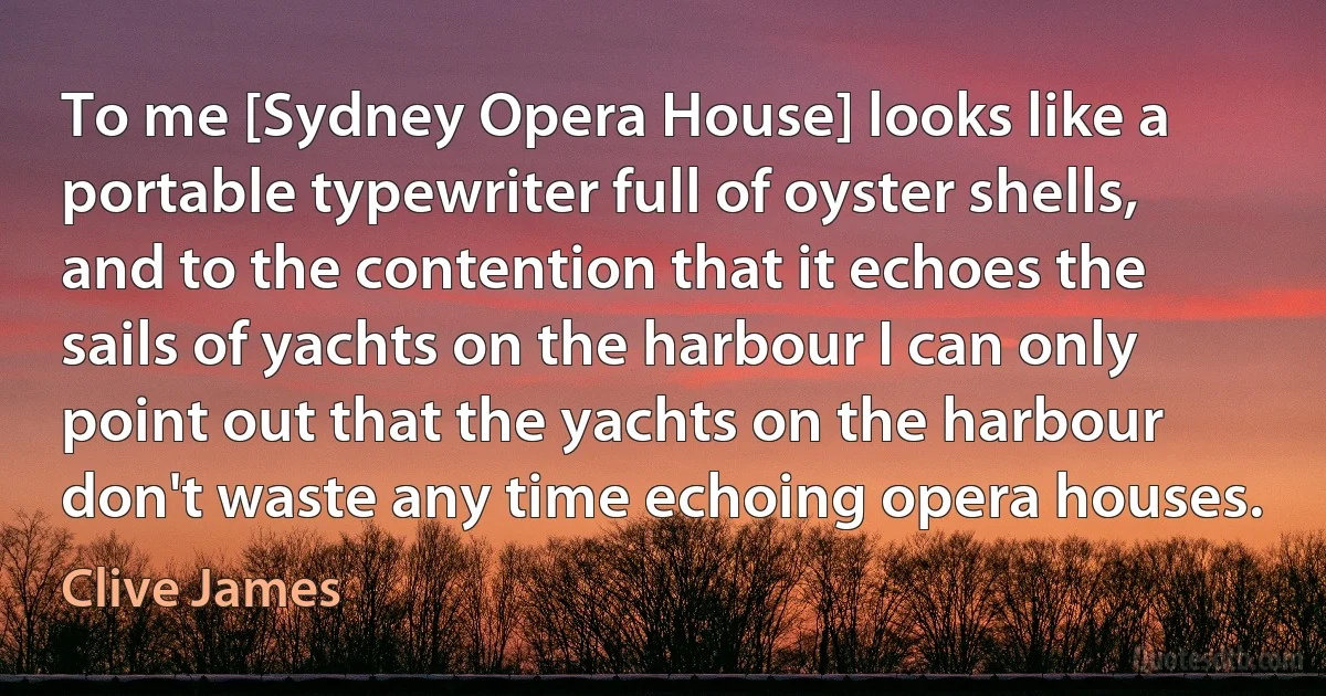 To me [Sydney Opera House] looks like a portable typewriter full of oyster shells, and to the contention that it echoes the sails of yachts on the harbour I can only point out that the yachts on the harbour don't waste any time echoing opera houses. (Clive James)