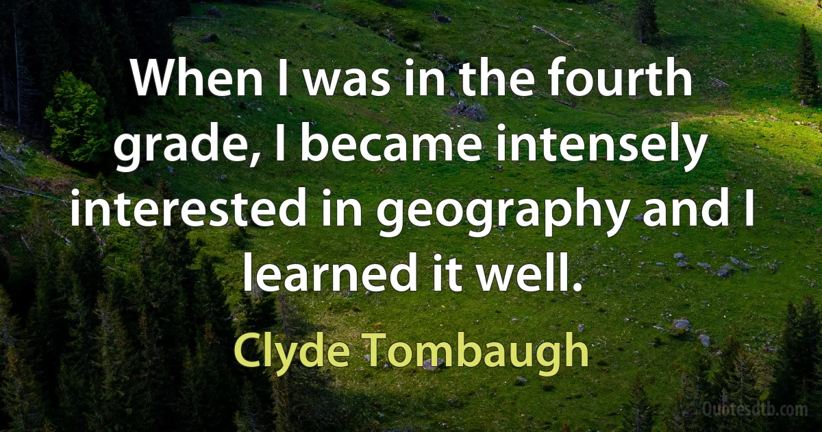 When I was in the fourth grade, I became intensely interested in geography and I learned it well. (Clyde Tombaugh)