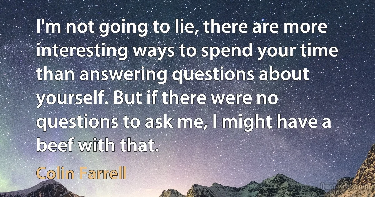 I'm not going to lie, there are more interesting ways to spend your time than answering questions about yourself. But if there were no questions to ask me, I might have a beef with that. (Colin Farrell)