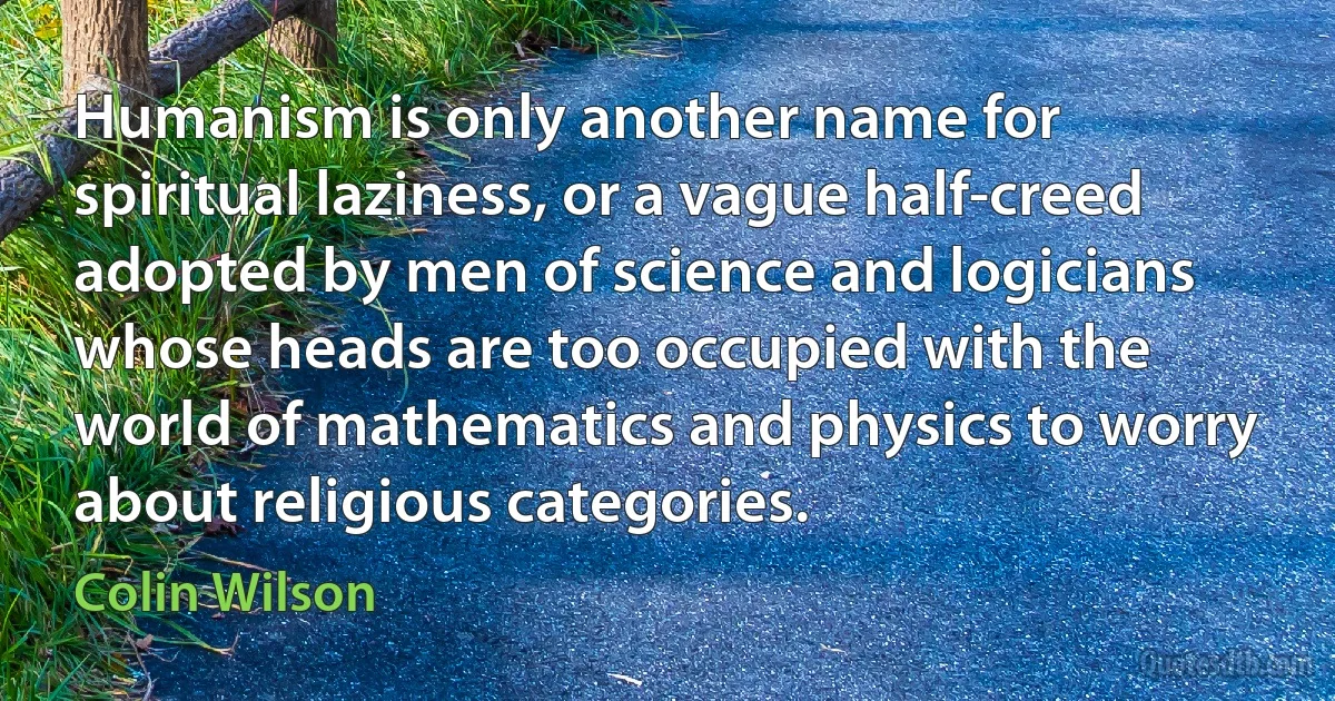 Humanism is only another name for spiritual laziness, or a vague half-creed adopted by men of science and logicians whose heads are too occupied with the world of mathematics and physics to worry about religious categories. (Colin Wilson)