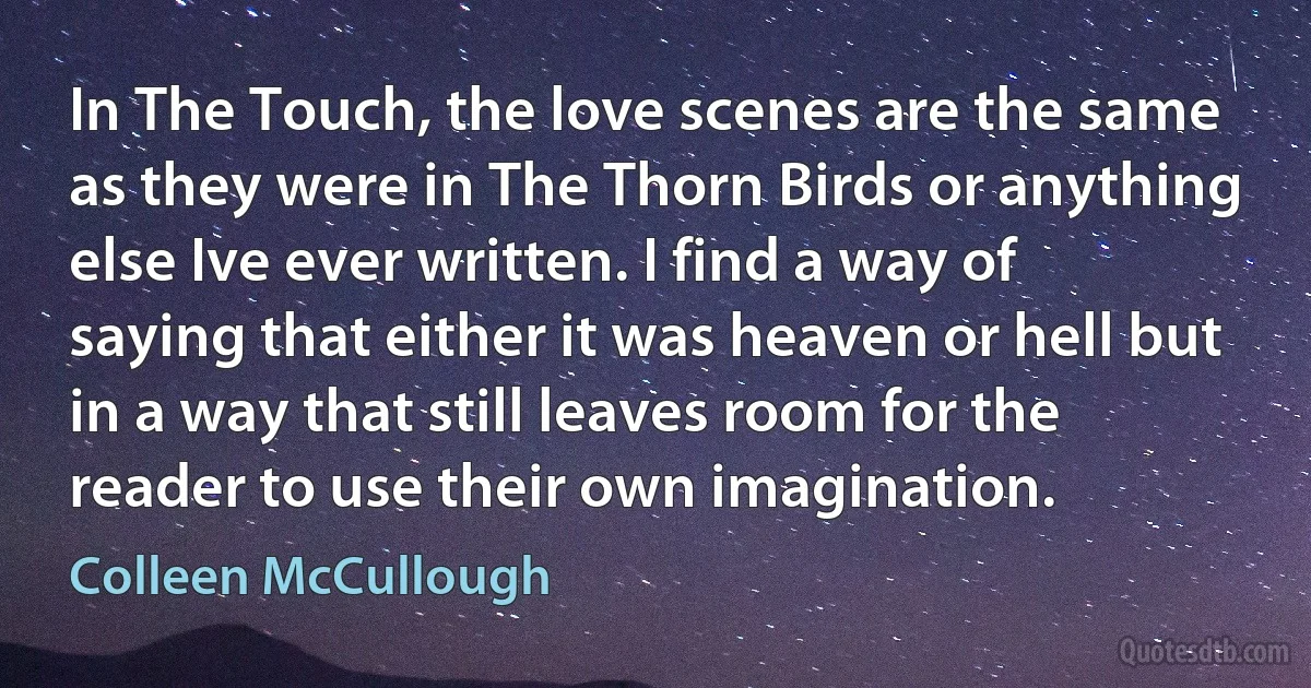 In The Touch, the love scenes are the same as they were in The Thorn Birds or anything else Ive ever written. I find a way of saying that either it was heaven or hell but in a way that still leaves room for the reader to use their own imagination. (Colleen McCullough)