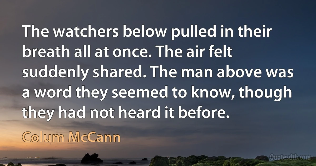 The watchers below pulled in their breath all at once. The air felt suddenly shared. The man above was a word they seemed to know, though they had not heard it before. (Colum McCann)