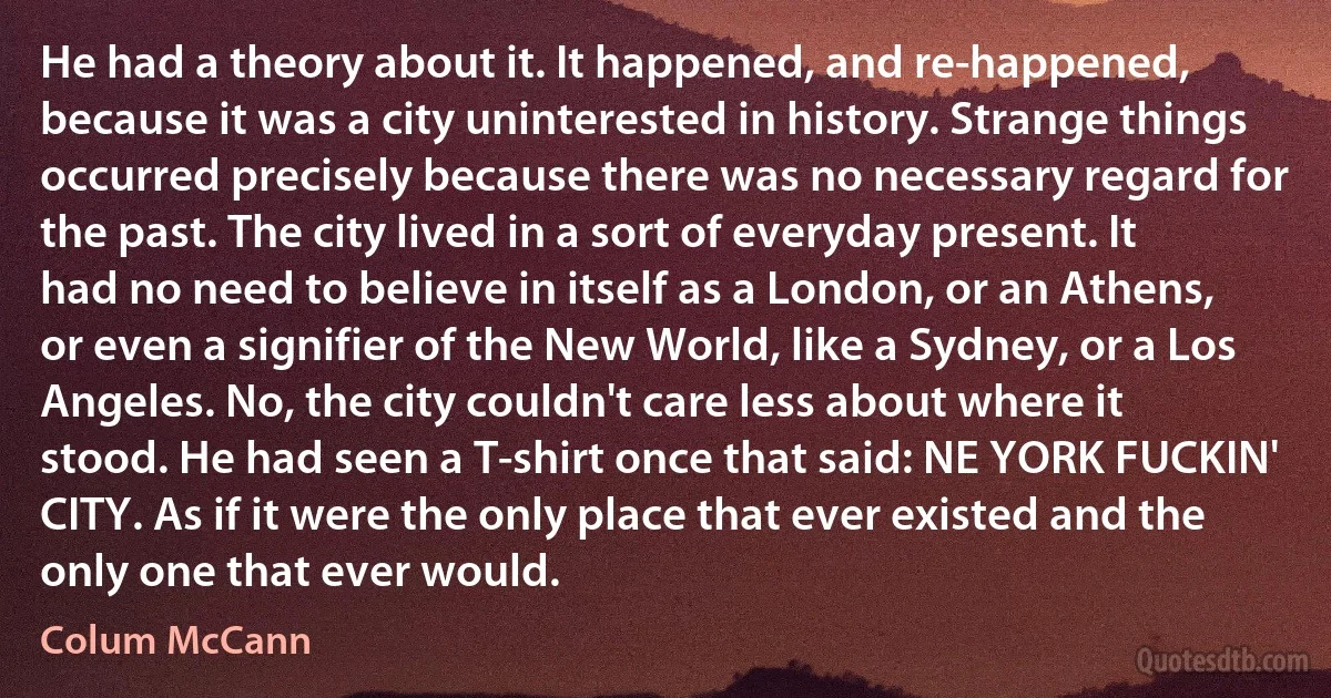 He had a theory about it. It happened, and re-happened, because it was a city uninterested in history. Strange things occurred precisely because there was no necessary regard for the past. The city lived in a sort of everyday present. It had no need to believe in itself as a London, or an Athens, or even a signifier of the New World, like a Sydney, or a Los Angeles. No, the city couldn't care less about where it stood. He had seen a T-shirt once that said: NE YORK FUCKIN' CITY. As if it were the only place that ever existed and the only one that ever would. (Colum McCann)