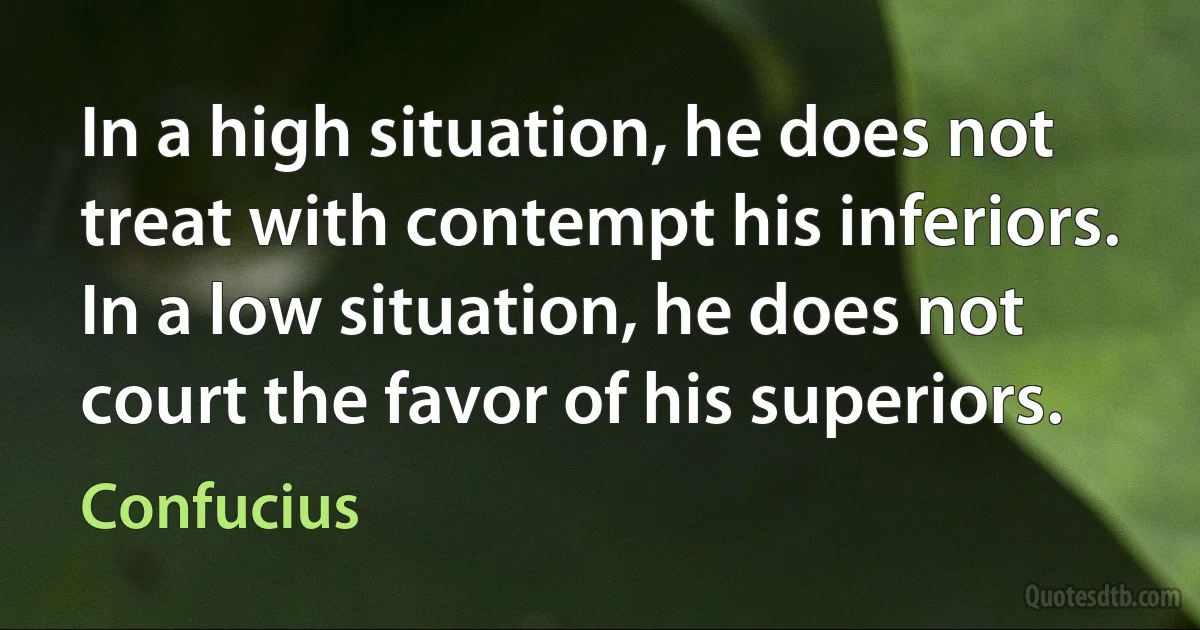 In a high situation, he does not treat with contempt his inferiors. In a low situation, he does not court the favor of his superiors. (Confucius)