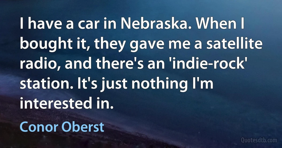 I have a car in Nebraska. When I bought it, they gave me a satellite radio, and there's an 'indie-rock' station. It's just nothing I'm interested in. (Conor Oberst)