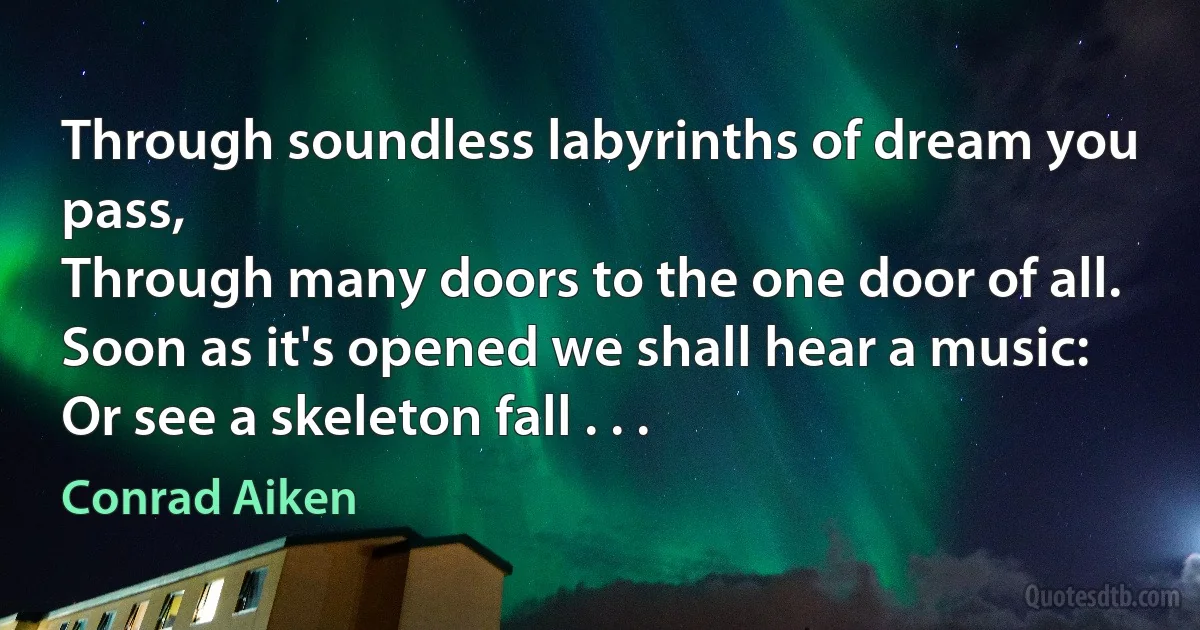 Through soundless labyrinths of dream you pass,
Through many doors to the one door of all.
Soon as it's opened we shall hear a music:
Or see a skeleton fall . . . (Conrad Aiken)