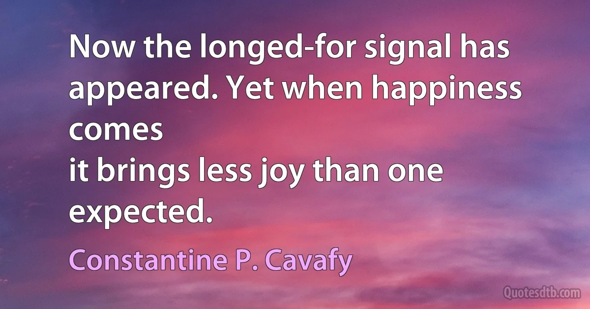 Now the longed-for signal has appeared. Yet when happiness comes
it brings less joy than one expected. (Constantine P. Cavafy)