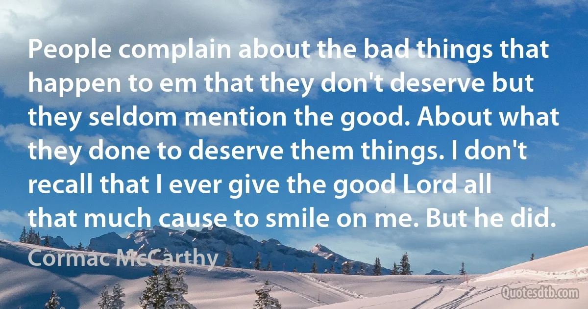 People complain about the bad things that happen to em that they don't deserve but they seldom mention the good. About what they done to deserve them things. I don't recall that I ever give the good Lord all that much cause to smile on me. But he did. (Cormac McCarthy)