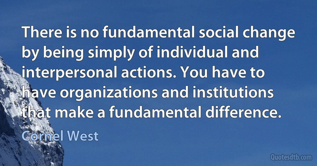 There is no fundamental social change by being simply of individual and interpersonal actions. You have to have organizations and institutions that make a fundamental difference. (Cornel West)