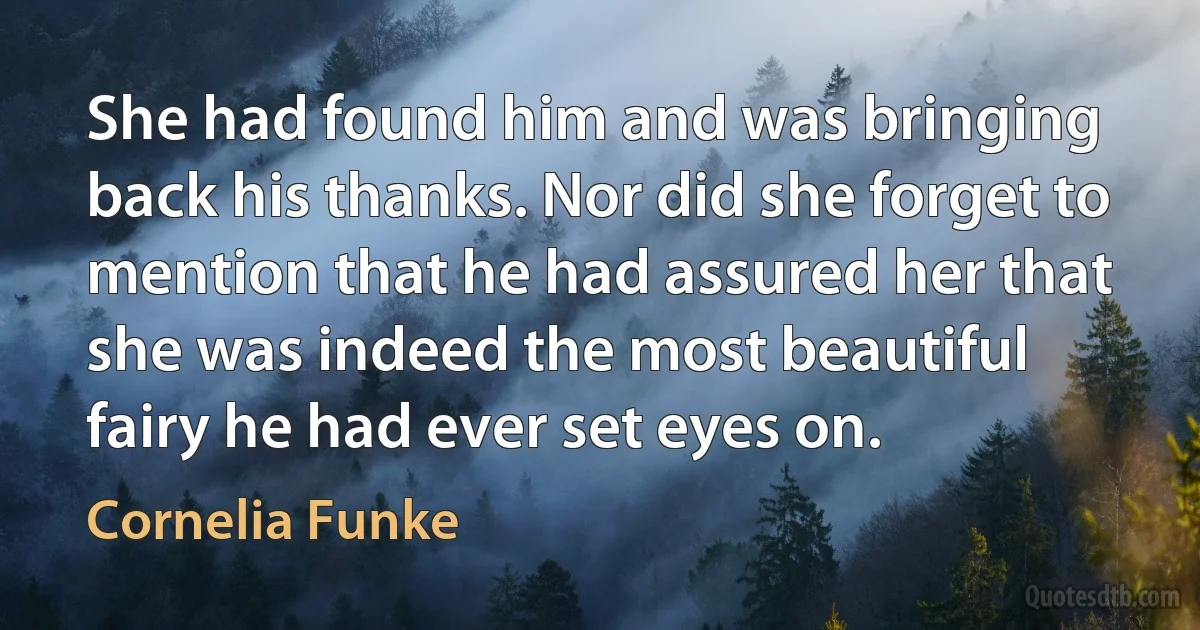 She had found him and was bringing back his thanks. Nor did she forget to mention that he had assured her that she was indeed the most beautiful fairy he had ever set eyes on. (Cornelia Funke)