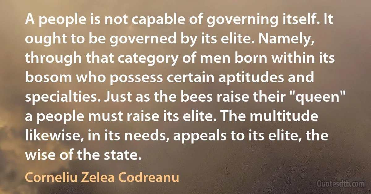 A people is not capable of governing itself. It ought to be governed by its elite. Namely, through that category of men born within its bosom who possess certain aptitudes and specialties. Just as the bees raise their "queen" a people must raise its elite. The multitude likewise, in its needs, appeals to its elite, the wise of the state. (Corneliu Zelea Codreanu)