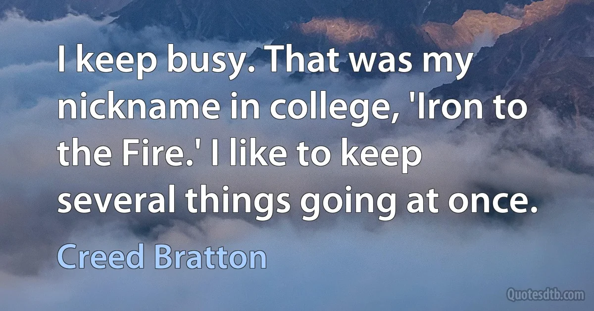 I keep busy. That was my nickname in college, 'Iron to the Fire.' I like to keep several things going at once. (Creed Bratton)