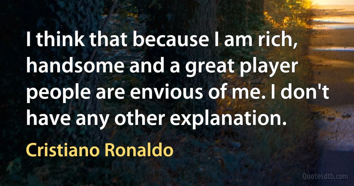 I think that because I am rich, handsome and a great player people are envious of me. I don't have any other explanation. (Cristiano Ronaldo)