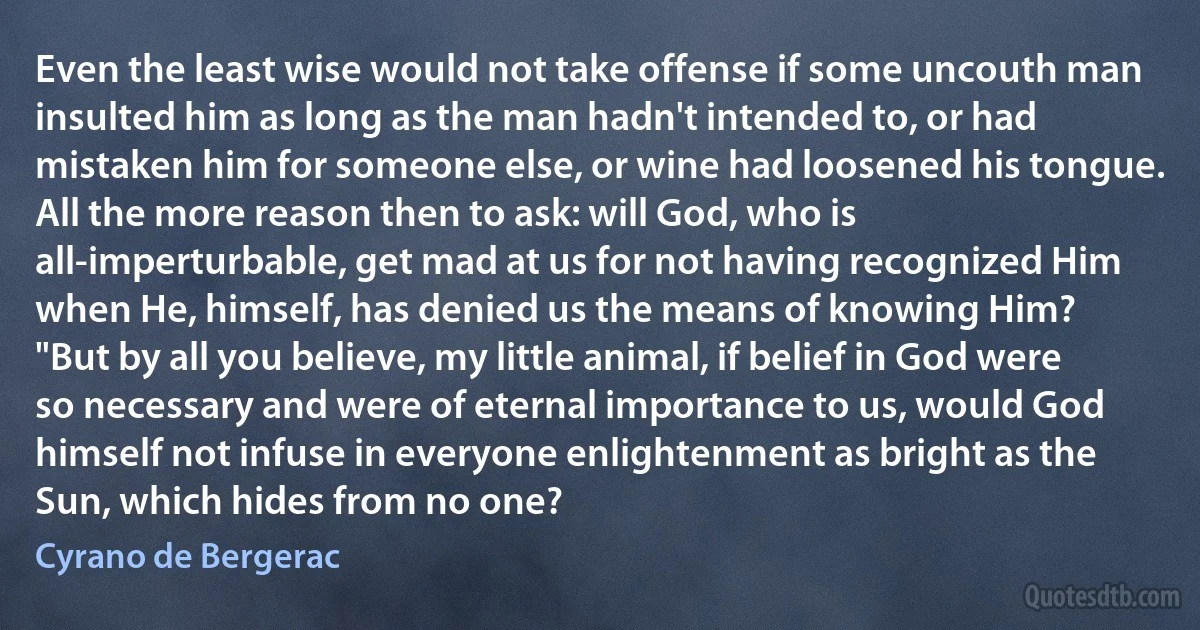 Even the least wise would not take offense if some uncouth man insulted him as long as the man hadn't intended to, or had mistaken him for someone else, or wine had loosened his tongue. All the more reason then to ask: will God, who is all-imperturbable, get mad at us for not having recognized Him when He, himself, has denied us the means of knowing Him?
"But by all you believe, my little animal, if belief in God were so necessary and were of eternal importance to us, would God himself not infuse in everyone enlightenment as bright as the Sun, which hides from no one? (Cyrano de Bergerac)