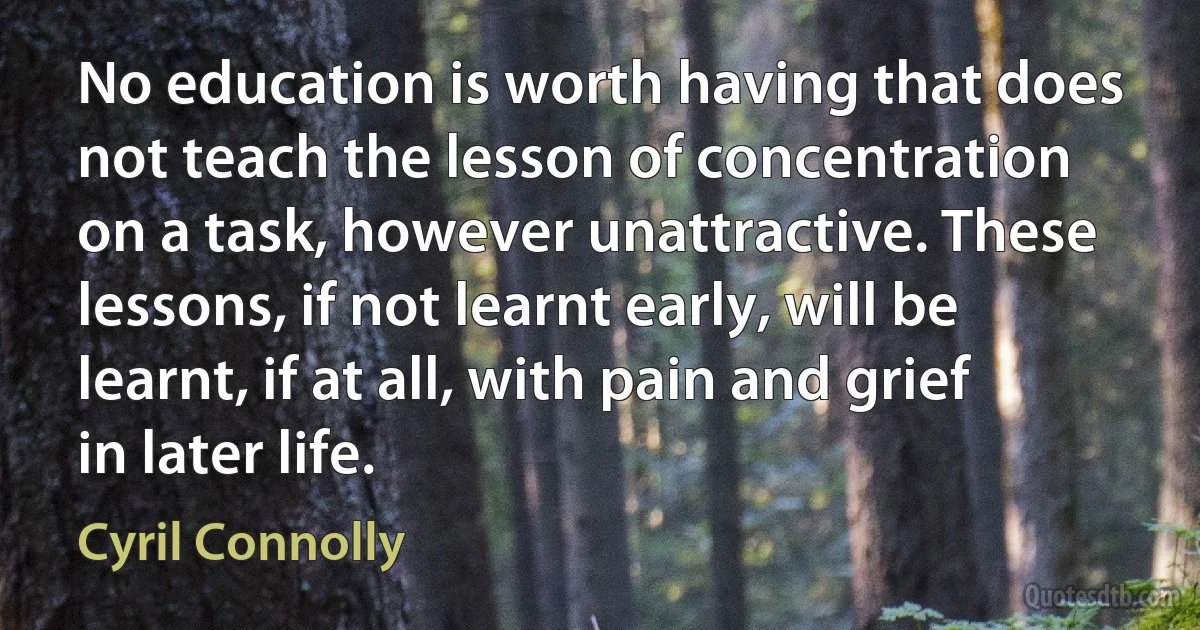 No education is worth having that does not teach the lesson of concentration on a task, however unattractive. These lessons, if not learnt early, will be learnt, if at all, with pain and grief in later life. (Cyril Connolly)