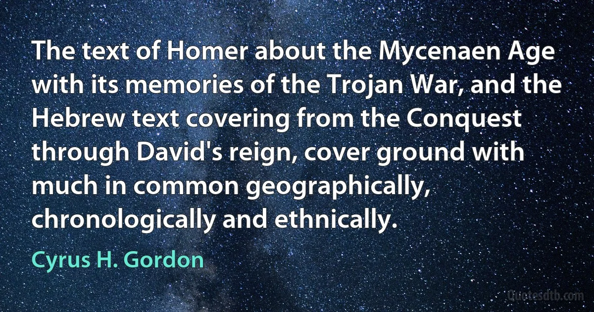 The text of Homer about the Mycenaen Age with its memories of the Trojan War, and the Hebrew text covering from the Conquest through David's reign, cover ground with much in common geographically, chronologically and ethnically. (Cyrus H. Gordon)