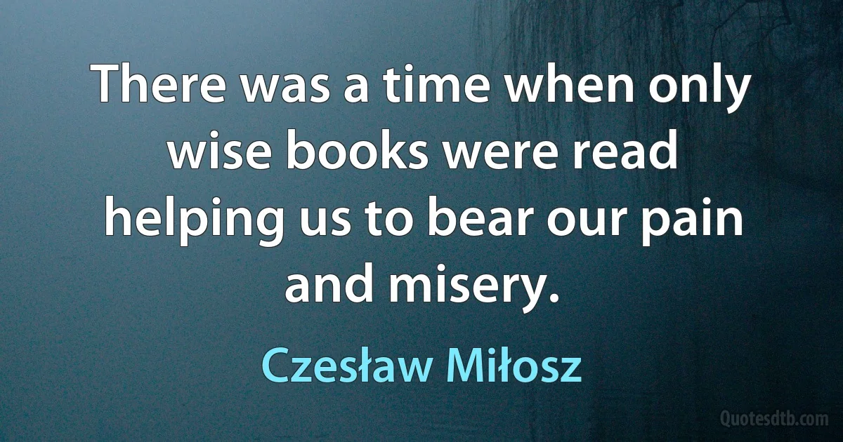 There was a time when only wise books were read
helping us to bear our pain and misery. (Czesław Miłosz)