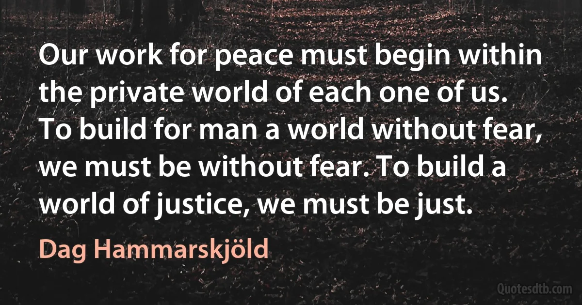 Our work for peace must begin within the private world of each one of us. To build for man a world without fear, we must be without fear. To build a world of justice, we must be just. (Dag Hammarskjöld)